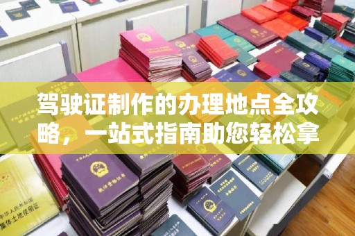 丘北驾驶证制作的办理地点全攻略，一站式指南助您轻松拿证